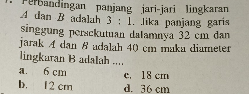 Perbandingan panjang jari-jari lingkaran
A dan B adalah 3:1. Jika panjang garis
singgung persekutuan dalamnya 32 cm dan
jarak A dan B adalah 40 cm maka diameter
lingkaran B adalah ....
a. 6 cm
c. 18 cm
b. 12 cm d. 36 cm