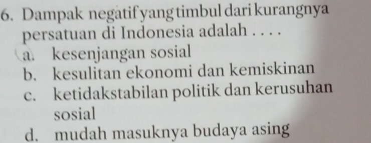 Dampak negatif yang timbul dari kurangnya
persatuan di Indonesia adalah . . . .
a. kesenjangan sosial
b. kesulitan ekonomi dan kemiskinan
c. ketidakstabilan politik dan kerusuhan
sosial
d. mudah masuknya budaya asing