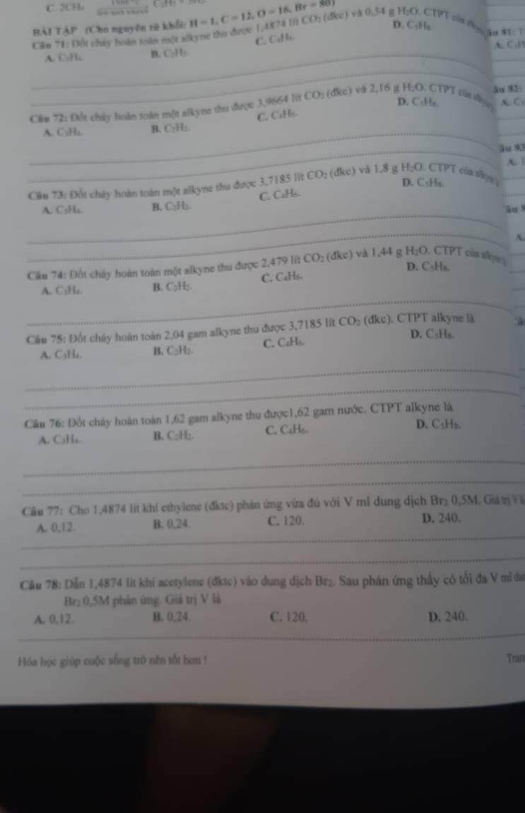 C. 2CHa
HÀI TẠP (Cho nguyên từ khổi:
D. C₅Hx. |
Câm 71: Đột chây hoàn toàn một alkyne thu được 1,45 H=1,C=12,O=16,Br=80° 4874litCO_2(dice) và 0,54 g H_2O CTPT của f đn E. r 
C. CiH.
A. C:H
_
_
_A. C.Ha B. C₂H₂.
_
ău 82:
D. C₃Hs.
Câu 72: Đốt chây hoàn toàn một slkyne thu được 3,9664 lit t C (dkc) và 2,16 β f_2e D. CTPT củn slleyo _A. C
_
_
A. C₃Ha. B. C₂H₂. C. CuHs.
_ău 83
A.
D. C₃Ha.
Cân 73: Đốt chây hoàn toàn một alkyne thu được 3,7185 lit CO: (đkc) và 1,8 g H_2O. CTPT của allepea__
C. CaHs.
_
A. C₅Hs. B. C₂H₂.
âo 8
_
A.
Cầu 74: Đốt chây hoàn toàn một alkyne thu được 2,479 lit CO_2 (đkc) và 1,44 g H_2O. CTPT của sụ__
D. C₅H₃.
_
_
A. C₃Ha. B. □ ;H; C. CaHs.
_
Cầu 75: Đốt cháy hoàn toàn 2,04 gam alkyne thu được 3,7185 lít CO_2 (đkc). CTPT alkyne là :
D. C₃Hs.
A. C₃Ha. B. C₂H₂. C. CaH6
_
_
Câu 76: Đốt cháy hoàn toàn 1,62 gam alkyne thu được1,62 gam nước. CTPT alkyne là
A. C₃H₄. B. C₂H;. C. C4H₆.
D. C5H₈.
_
_
Câu 77: Cho 1,4874 It khí ethylene (đktc) phản ứng vừa đủ với V ml dung dịch Br₂ 0,5M. Giátrị V
_
A. 0,12. B. 0,24. C. 120. D. 240.
_
Cầu 78: Dẫn 1,4874 lit khi acetylene (đktc) vào dung dịch Br₂. Sau phân ứng thấy có tối đa V mì đa
Br: 0,5M phân ứng. Giả trị V là
A. 0,12. B. 0,24. C. 120. D. 240.
_
Hóa học giúp cuộc sống trò nên tốt hơn ! Traft