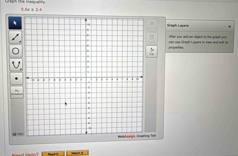 Graph the inequality.
0.6x≥ 2.4
Graph Layers 《 
After you add an object to the graph you 
can use Graph Layers to view and edit its 
properties. 
Fill 
No 
Solutio 
He 
ng Tool 
Need Heln? Read it Watch it