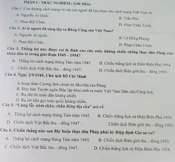 PHÀN I : TRÁC NGHIỆM ( 6,00 điểm)
Câu 1. Con đường cách mạng vô sản mà người đã lựa chọn cho cách mạng Việt Nam là
A. Nguyễn Ái Quốc. B. Trần Phú.
C. Phan Bội Châu. D. Phan Châu Trinh.
Cầu 2. Ai là người đã sáng lập ra Đảng Cộng sản Việt Nam?
A. Nguyễn Ái Quốc. B. Lê Hồng Phong.
C. Phan Bội Châu, D. Phan Châu Trinh.
Câu 3. Thắng lợi nào được coi là đỉnh cao của cuộc kháng chiến chống thực dân Pháp của
nhân dân ta trong giai đoạn 1945 - 1954?
A. Thắng lợi cách mạng tháng Tâm năm 1945. B. Chiến thắng lịch sử Điện Biên Phủ 1954.
C. Chiến dịch Việt Bắc thu - đông 1947. D. Chiến dịch Biên giới thu - đông 1950.
Câu 4. Ngày 2/9/1945, Chủ tịch Hồ Chí Minh
A.Soạn thảo Cương lĩnh chính trị đầu tiên của Đảng.
B. Đọc bản Tuyên ngôn Độc lập khai sinh ra nước Việt Nam Dân chủ Cộng hòa.
C. Ra chỉ thị toàn dân kháng chiến.
D. Ra lời kêu gọi toàn quốc kháng chiến.
Câu 5. “Lừng lẫy năm châu, chấn động địa cầu” nói về
A. Thắng lợi cách mạng tháng Tám năm 1945. B. Chiến thắng lịch sử Điện Biên Phủ 1954.
D. Chiến dịch Việt Bắc thu - đông 1947 .  Chiến dịch Biên giới thu - đông 1950.
Câu 6. Chiến thắng nào sau đây buộc thực dân Pháp phải ký Hiệp định Giơ ne vơ?
A. Thắng lợi cách mạng tháng Tám năm 1945.  B. Chiến địch Biên giới thu - đông 1950.
C. Chiến dịch Việt Bắc thu - đông 1947.  D. Chiến thắng lịch sử Điện Biên Phủ 1954.