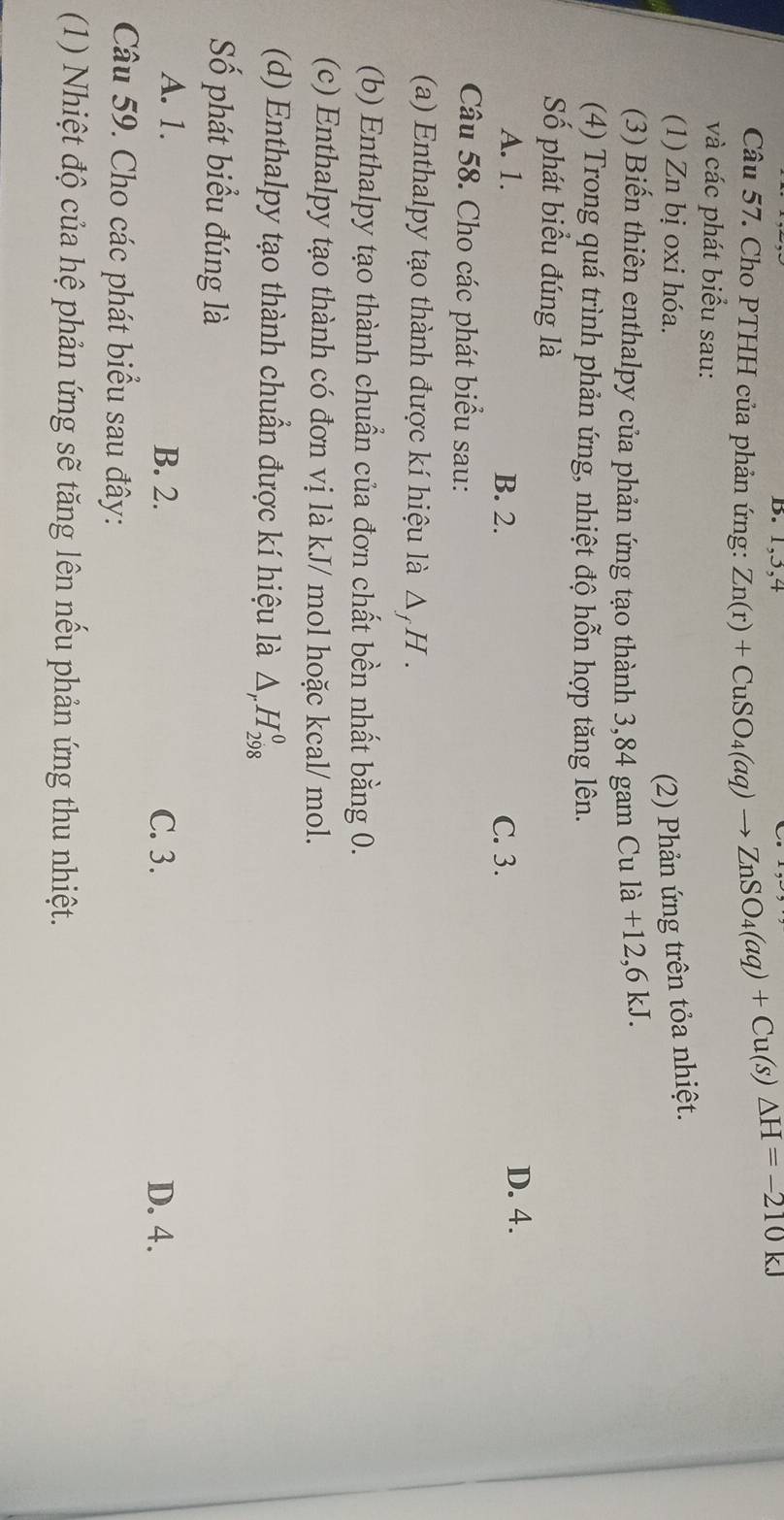 1, 3, 4
Câu 57. Cho PTHH của phản ứng: Zn(r)+CuSO_4(aq)to ZnSO_4(aq)+Cu(s)△ H=-210kJ
và các phát biểu sau:
(1) Zn bị oxi hóa.
(2) Phản ứng trên tỏa nhiệt.
(3) Biến thiên enthalpy của phản ứng tạo thành 3,84 gam Cula+12,6kJ. 
(4) Trong quá trình phản ứng, nhiệt độ hỗn hợp tăng lên.
Số phát biểu đúng là
A. 1. B. 2. C. 3. D. 4.
Câu 58. Cho các phát biểu sau:
(a) Enthalpy tạo thành được kí hiệu là Δ, H.
(b) Enthalpy tạo thành chuẩn của đơn chất bền nhất bằng 0.
(c) Enthalpy tạo thành có đơn vị là kJ/ mol hoặc kcal/ mol.
(d) Enthalpy tạo thành chuẩn được kí hiệu là △ _rH_(298)^0
Số phát biểu đúng là
A. 1. B. 2. C. 3. D. 4.
Câu 59. Cho các phát biểu sau đây:
(1) Nhiệt độ của hệ phản ứng sẽ tăng lên nếu phản ứng thu nhiệt.