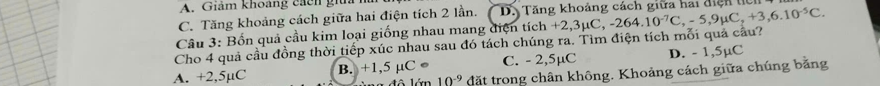 A. Giảm khoảng cách gia
C. Tăng khoảng cách giữa hai điện tích 2 lần. D. Tăng khoảng cách giữa hai điệh tich
Câu 3: Bốn quả cầu kim loại giống nhau mang điện tích +2,3μC, -2 , -264.10^(-7)C, -5,9mu C, +3,6.10^(-5)C. 
Cho 4 quả cầu đồng thời tiếp xúc nhau sau đó tách chúng ra. Tìm điện tích mỗi quả cầu?
C. - 2,5µC
A. +2,5µC B. +1,5 μC ● D. - 1,5µC
10^(-9) đặt trong chân không. Khoảng cách giữa chúng bằng