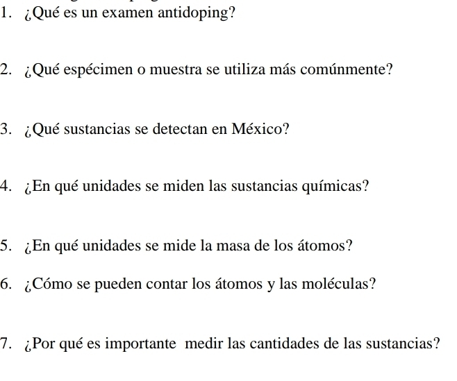 ¿Qué es un examen antidoping? 
2. ¿Qué espécimen o muestra se utiliza más comúnmente? 
3. ¿Qué sustancias se detectan en México? 
4. ¿En qué unidades se miden las sustancias químicas? 
5. ¿En qué unidades se mide la masa de los átomos? 
6. ¿Cómo se pueden contar los átomos y las moléculas? 
7. ¿Por qué es importante medir las cantidades de las sustancias?