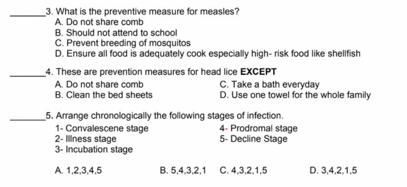 What is the preventive measure for measles?
A. Do not share comb
B. Should not attend to school
C. Prevent breeding of mosquitos
D. Ensure all food is adequately cook especially high- risk food like shellfish
_4. These are prevention measures for head lice EXCEPT
A. Do not share comb C. Take a bath everyday
B. Clean the bed sheets D. Use one towel for the whole family
_5. Arrange chronologically the following stages of infection.
1- Convalescene stage 4- Prodromal stage
2- Illness stage 5- Decline Stage
3- Incubation stage
A. 1, 2, 3, 4, 5 B. 5, 4, 3, 2, 1 C. 4, 3, 2, 1, 5 D. 3, 4, 2, 1, 5