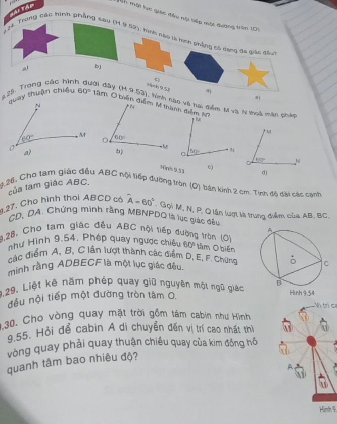 ..
Tài Tập
môn một lục giác đều nội tiếp một đường tròn (O)
# 24. Trong các hình phẳng sau (H.9.52), hình nào là hình phẳng có dạng đa
a)
b)
C)
Hình 9.52 d)e)
4,25. Trong các hìn ới đây (H.9.53), hình no vệ hai điểm M và N thoả mãn phép
quay thuận chiều 60° tâm O biến h điểm N
* M
Hình 9.53
d)
của tam giác ABC. 60° _N
9.26, Cho tam giác đều ABC nội tiếp đường tròn (O) bán kính 2 cm. Tính độ dài các cạnh
,27. Cho hình thoi ABCD có widehat A=60° : Gọi M, N, P, Q lần lượt là trung điểm của AB, BC.
CD,DA. Chứng minh rằng MBNPDQ là lục giác đều.
9,28. Cho tam giác đều ABC nội tiếp đường tròn (O)
như Hình 9.54. Phép quay ngược chiều 60° tâm O biến
các điểm A, B, C lần lượt thành các điểm D, E, F. Chứng
mình rằng ADBECF là một lục giác đều.
0.29. Liệt kê năm phép quay giữ nguyên một ngũ giác
đều nội tiếp một đường tròn tâm 0. 
Vị trí ca
0.30. Cho vòng quay mặt trời gồm tám cabin như Hình AD
9.55. Hỏi để cabin A di chuyển đến vị trí cao nhất thì
vòng quay phải quay thuận chiều quay của kim đồng hồ
quanh tâm bao nhiêu độ?
A
Hình 9