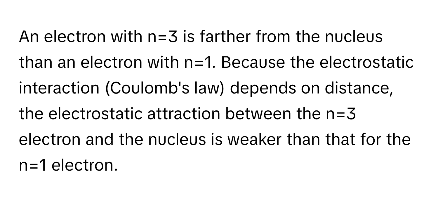 An electron with n=3 is farther from the nucleus than an electron with n=1.  Because the electrostatic interaction (Coulomb's law) depends on distance, the electrostatic attraction between the n=3 electron and the nucleus is weaker than that for the n=1 electron.