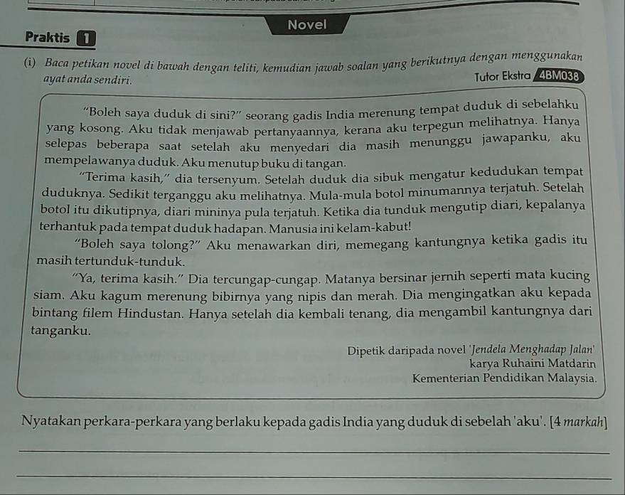 Novel
Praktis [
(i) Baca petikan novel di bawah dengan teliti, kemudian jawab soalan yang berikutnya dengan menggunakan
ayat anda sendiri. Tutor Ekstra / 4BM038
“Boleh saya duduk di sini?” seorang gadis India merenung tempat duduk di sebelahku
yang kosong. Aku tidak menjawab pertanyaannya, kerana aku terpegun melihatnya. Hanya
selepas beberapa saat setelah aku menyedari dia masih menunggu jawapanku, aku
mempelawanya duduk. Aku menutup buku di tangan.
“Terima kasih,” dia tersenyum. Setelah duduk dia sibuk mengatur kedudukan tempat
duduknya. Sedikit terganggu aku melihatnya. Mula-mula botol minumannya terjatuh. Setelah
botol itu dikutipnya, diari mininya pula terjatuh. Ketika dia tunduk mengutip diari, kepalanya
terhantuk pada tempat duduk hadapan. Manusia ini kelam-kabut!
“Boleh saya tolong?” Aku menawarkan diri, memegang kantungnya ketika gadis itu
masih tertunduk-tunduk.
“Ya, terima kasih.” Dia tercungap-cungap. Matanya bersinar jernih seperti mata kucing
siam. Aku kagum merenung bibirnya yang nipis dan merah. Dia mengingatkan aku kepada
bintang filem Hindustan. Hanya setelah dia kembali tenang, dia mengambil kantungnya dari
tanganku.
Dipetik daripada novel 'Jendela Menghadap Jalan'
karya Ruhaini Matdarin
Kementerian Pendidikan Malaysia.
Nyatakan perkara-perkara yang berlaku kepada gadis India yang duduk di sebelah 'aku'. [4 markah]
_
_