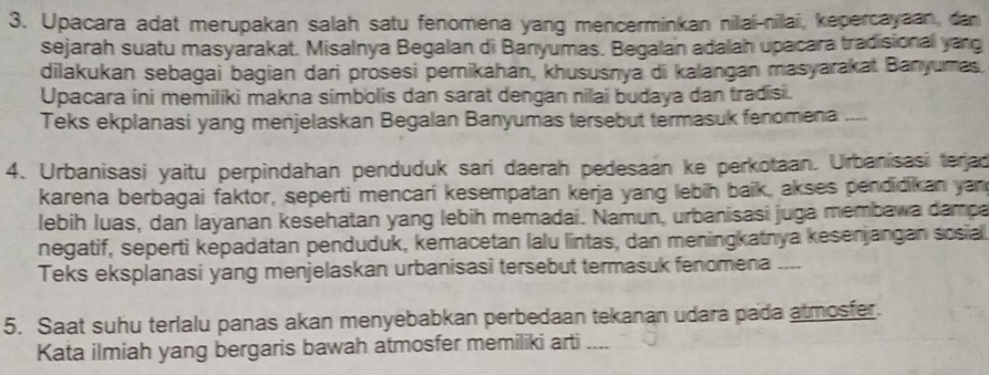 Upacara adat merupakan salah satu fenomena yang mencerminkan nillai-nilai, kepercayaan, dan 
sejarah suatu masyarakat. Misalnya Begalan di Banyumas. Begalan adalah upacara tradisional yang 
dilakukan sebagai bagian dari prosesi pernikahan, khususnya di kalangan masyarakai Banyumas. 
Upacara ini memiliki makna simbolis dan sarat dengan nilai budaya dan tradisi. 
Teks ekplanasi yang menjelaskan Begalan Banyumas tersebut termasuk fenomena --- 
4. Urbanisasi yaitu perpindahan penduduk sari daerah pedesaan ke perkotaan. Urbanisasi terjad 
karena berbagai faktor, seperti mencari kesempatan kerja yang lebih baik, akses pendidikan yan 
lebih luas, dan layanan kesehatan yang lebih memadai. Namun, urbanisasi juga membawa dampa 
negatif, seperti kepadatan penduduk, kemacetan lalu lintas, dan meningkatnya kesenjangan sosiall 
Teks eksplanasi yang menjelaskan urbanisasi tersebut termasuk fenomena ___. 
5. Saat suhu terlalu panas akan menyebabkan perbedaan tekanan udara pada atmosfer. 
Kata ilmiah yang bergaris bawah atmosfer memiliki arti