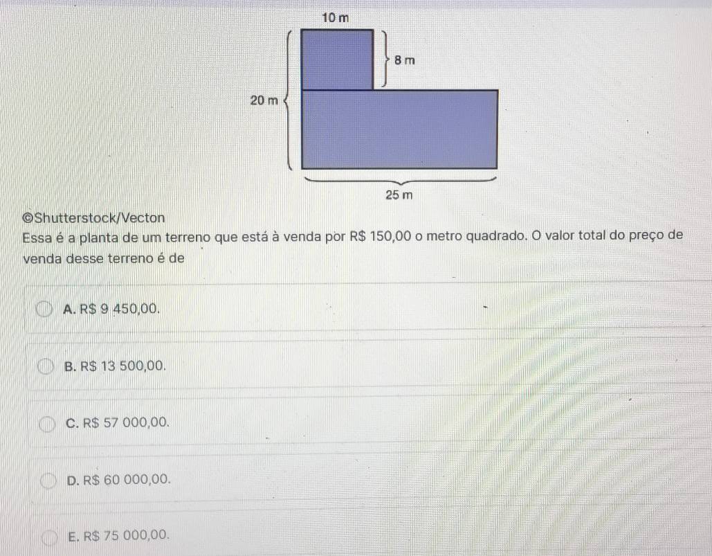 Shutterstock/Vecton
Essa é a planta de um terreno que está à venda por R$ 150,00 o metro quadrado. O valor total do preço de
venda desse terreno é de
A. R$ 9 450,00.
B. R$ 13 500,00.
C. R$ 57 000,00.
D. R$ 60 000,00.
E. R$ 75 000,00.