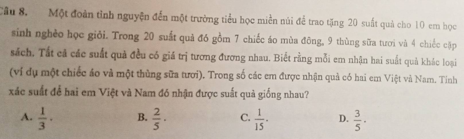 Cầu 8. Một đoàn tình nguyện đến một trường tiểu học miền núi để trao tặng 20 suất quả cho 10 em học
sinh nghèo học giỏi. Trong 20 suất quả đó gồm 7 chiếc áo mùa đông, 9 thùng sữa tươi và 4 chiếc cặp
sách, Tất cả các suất quả đều có giá trị tương đương nhau. Biết rằng mỗi em nhận hai suất quả khác loại
(ví dụ một chiếc áo và một thùng sữa tươi). Trong số các em được nhận quả có hai em Việt và Nam. Tính
xác suất để hai em Việt và Nam đó nhận được suất quà giống nhau?
B.
A.  1/3 ·  2/5 ·  1/15 ·  3/5 ·
C.
D.