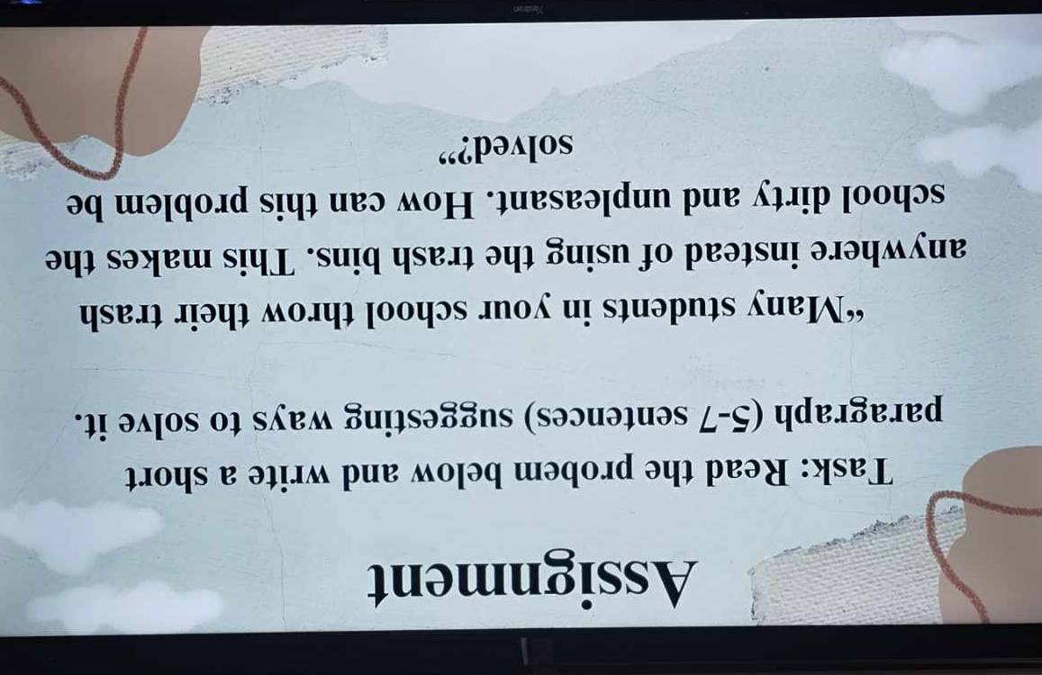 Assignment 
Task: Read the probem below and write a short 
paragraph (5-7 sentences) suggesting ways to solve it. 
“Many students in your school throw their trash 
anywhere instead of using the trash bins. This makes the 
school dirty and unpleasant. How can this problem be 
solved?”