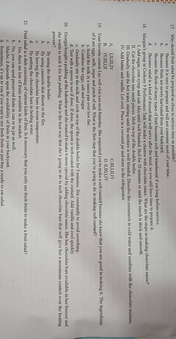 Why should fruit salad be prepared as close to service time as possible?
a. Because it is easy to prepare and will not consume most of your time.
b. Because fruits are newly harvested from your backyard.
c. Because the flesh of many types of fruit becomes soft and translucent if cut long before service.
d. Because salad is a kind of dessert that will serve after the meal, so you still have time to prepare it.
18. Maegan's group in Cookery 9 Performance Task will make a churros with chocolate sauce. What are the steps in making chocolate sauce?
I. Add sugar, corn syrup and salt. Mix until well blended. Boil for 10 minutes or until the starch is thick and smooth.
II. Cut the chocolate into small pieces. Melt on top of the double boiler.
III. Gradually add the hot water, stirring until the mixture is well blended. Dissolve the cornstarch in cold water and combine with the chocolate mixture
IV. Add butter and vanilla. Let cool. Place in a covered jar and store in the refrigerator.
A. I,II,III,IV C.III,I,II,IV
B. IV,III,I,II D. II,III,I,IV
19. Your favorite cousin Luz will visit you next Saturday. She requested you to make a soft custard because she knew that you are good in making it. The ingredients
of it are eggs, milk, sugar and pinch of salt. What is the first step that you’re going to do in making soft custard?
a. Scald the milk in a sauce pan over low fire.
b. Combine the eggs, salt and sugar
c. Gradually stir in the milk and cook on top of the double boiler for 5 minutes. Stir constantly to avoid scorching.
d. Test with a spoon to see if done. If done, the spoon is well-coated with the custard. Add vanilla and cool quickly.
20. Georgia bought a pudding at the bakeshop and she wanted to make it more special by adding chocolate sauce. She has chocolate bars available in her freezer and
she wants to melt it for her pudding. What is the best way that she’s going to do to melt chocolate bars that will give her a maximum control over the heating
process?
a. By using the double boiler.
b. By using casserole that directs to the fire.
c. By leaving the chocolate bars in room temperature.
d. By putting the chocolate bars in boiling water.
21. Fruit salad is a dish consisting of various kinds of fruit. Is it necessary that you only use fresh fruits to make a fruit salad?
a. Yes, there are lots of fruits available in the market.
b. No, you can used preserved fruits in can or in jar as well.
c. Maybe, it depends upon the availability of fruits in your backyard.
d. Sometimes, it’s up to you if you want to use fresh fruits or just buy a ready to eat salad.