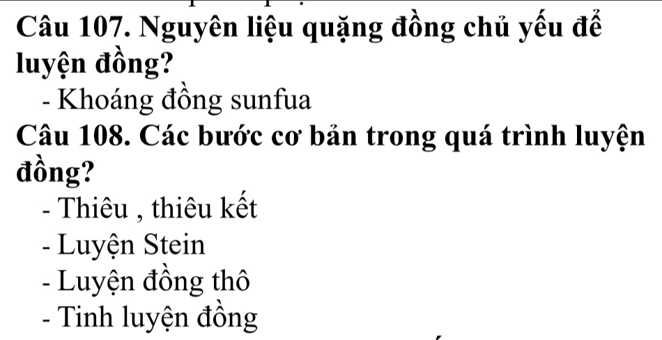 Nguyên liệu quặng đồng chủ yếu đế
luyện đồng?
- Khoáng đồng sunfua
Câu 108. Các bước cơ bản trong quá trình luyện
đồng?
- Thiêu , thiêu kết
- Luyện Stein
- Luyện đồng thô
- Tinh luyện đồng