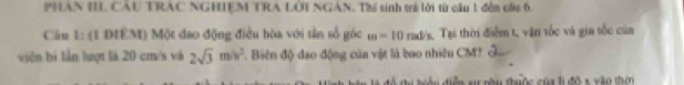 PHAN II. CAU TRAC NGHIEM TRA LÔI NGAN. Thí sinh trẻ lời từ cầu 1 đễn cầu 6. 
Câu 1: (1 DIEM) Một đao động điều hòa với tần số góc m=10 rad/s, Tại thời điểm t, vận tốc và gia tốc của 
viên bị lần lượt là 20 cm/s và 2sqrt(3)m/s^2. Biên độ đao động của vật là bao nhiêu CM? 
đ iễn s nầu đhuộc của l đô s xào thờ