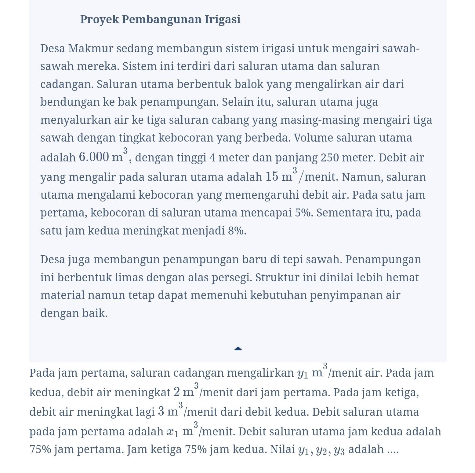 Proyek Pembangunan Irigasi
Desa Makmur sedang membangun sistem irigasi untuk mengairi sawah-
sawah mereka. Sistem ini terdiri dari saluran utama dan saluran
cadangan. Saluran utama berbentuk balok yang mengalirkan air dari
bendungan ke bak penampungan. Selain itu, saluran utama juga
menyalurkan air ke tiga saluran cabang yang masing-masing mengairi tiga
sawah dengan tingkat kebocoran yang berbeda. Volume saluran utama
adalah 6.000m^3 , dengan tinggi 4 meter dan panjang 250 meter. Debit air
yang mengalir pada saluran utama adalah 15m^3 menit. Namun, saluran
utama mengalami kebocoran yang memengaruhi debit air. Pada satu jam
pertama, kebocoran di saluran utama mencapai 5%. Sementara itu, pada
satu jam kedua meningkat menjadi 8%.
Desa juga membangun penampungan baru di tepi sawah. Penampungan
ini berbentuk limas dengan alas persegi. Struktur ini dinilai lebih hemat
material namun tetap dapat memenuhi kebutuhan penyimpanan air
dengan baik.
Pada jam pertama, saluran cadangan mengalirkan y_1m^3 /menit air. Pada jam
2m^3
kedua, debit air meningkat /menit dari jam pertama. Pada jam ketiga,
debit air meningkat lagi 3m^3 /menit dari debit kedua. Debit saluran utama
pada jam pertama adalah x_1m^3 /menit. Debit saluran utama jam kedua adalah
75% jam pertama. Jam ketiga 75% jam kedua. Nilai Y1, Y2, Y₃ adalah ....