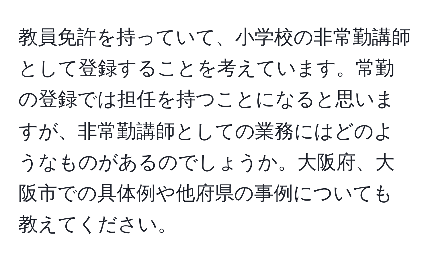 教員免許を持っていて、小学校の非常勤講師として登録することを考えています。常勤の登録では担任を持つことになると思いますが、非常勤講師としての業務にはどのようなものがあるのでしょうか。大阪府、大阪市での具体例や他府県の事例についても教えてください。