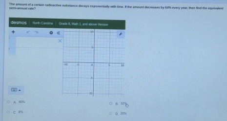 The amount off a certain radioactive substance decays exponentially with time. If the amount decreases by 64% every year, then find the equivalent
semi-annual rate
desmos Noth Carolina Grade 8, Math 1, and above Version
+
2
A. 40%
B. 3 D
C. 8% D. 20%