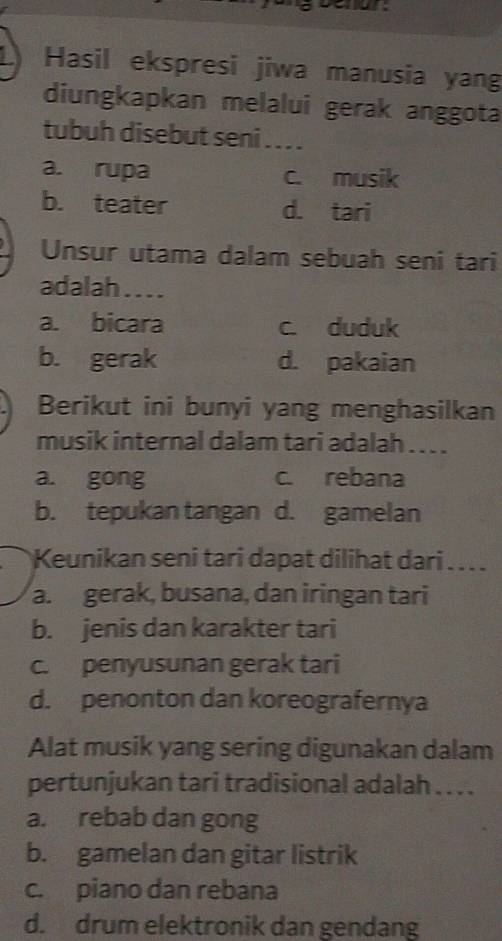 Hasil ekspresi jiwa manusia yang
diungkapkan melalui gerak anggota
tubuh disebut seni . . . .
a. rupa c. musik
b. teater d. tari
Unsur utama dalam sebuah seni tari
adalah ....
a. bicara c. duduk
b. gerak d. pakaian
Berikut ini bunyi yang menghasilkan
musik internal dalam tari adalah . . ..
a. gong c. rebana
b. tepukan tangan d. gamelan
Keunikan seni tari dapat dilihat dari . . . .
a. gerak, busana, dan iringan tari
b. jenis dan karakter tari
c. penyusunan gerak tari
d. penonton dan koreografernya
Alat musik yang sering digunakan dalam
pertunjukan tari tradisional adalah . . . .
a. rebab dan gong
b. gamelan dan gitar listrik
c. piano dan rebana
d. drum elektronik dan gendang