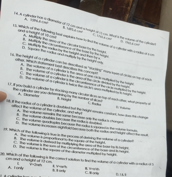 A cylir r
A. 1596.6cm^3 iameter of
B. 1695.6cm^3 a height
C. 1765.6cm^3. What is the
5. Which of the following best explains how to find the volume of a cylinder with a radius of 6 cm
and a height of 10 cm? A. Multiply the area of the circular base by the height
D. 1965.6cm^3 he cylinder?
B. Multiply the circumference of the base by the height
C. Multiply the radius by the height and then by x.
D. Square the radius and multiply by the height only
other. Which statement best describes this concept?
16. The height of a cylinder can be described as "stacking" many layers of circles on top of each
A. The volume of a cylinder is the area of one circle multiplied by the height
B. The volume of a cylinder is the area of the circle divided by the height
C. The volume of a cylinder is the circumference of the circle multiplied by the height
D. The volume of a cylinder is twice the circle's area multiplied by its height.
17. If you build a cylinder by stacking many circular slices on top of each other, what property of
the cylinder are you determining by the number of slices? C. Radius
A. Diameter B. Height
D. Volume
18. If the radius of a cylinder is doubled but the height remains constant, how does this change
affect the volume of the cylinder, and why?
A. The volume remains the same because only the radius is changed.
B. The volume doubles because the radius is doubled.
C. The volume quadruples because the radius is squared in the volume formula.
D. The volume increases eightfold because both the radius and height affect the result.
19. Which of the following is true in the process of deriving the volume of a cylinder?
A. The volume is proportional to the square of the height.
B. The volume is derived by multiplying the area of the base by its height.
C. The volume is the sum of the circumference of the base and its height.
D. The volume is the square of the diameter multiplied by height.
20. Which of the following is the correct solution to find the volume of a cylinder with a radius of 5 cm and a height of 12 cm.
1. V=2π rh II. V=π r^2h I. V=π^2rh
A. I only B. Il only C. Ill only D. I &Ⅱ
1    cvlinder