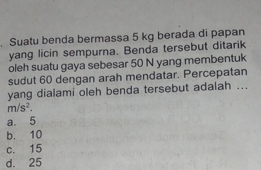 Suatu benda bermassa 5 kg berada di papan
yang licin sempurna. Benda tersebut ditarik
oleh suatu gaya sebesar 50 N yang membentuk
sudut 60 dengan arah mendatar. Percepatan
yang dialami oleh benda tersebut adalah ...
m/s^2.
a. 5
b. 10
c. 15
d. 25