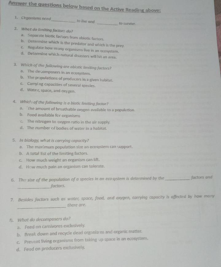 Answer the questions below based on the Active Reading above:
1. Crganisms need_ to live and _to survive.
2. What do limiting factors do?
a. Separate biotic fackors from abiotic factors.
b. Determine which is the predator and which is the prey.
c. Regulate how many organisms live in an ecosystem.
d. Determine which natural disasters will hit an area.
3. Which of the fallowing are abiotic limiting factors?
a. The decomposers in an ecosystem.
b. The populations of producers in a given habitat.
c. Carrying capacities of several species.
d. Wate r, space, and oxygen.
4. Which of the following is a biotic limiting factor?
a. “The amount of breathable oxygen available to a population.
b. Food available for organisms
c. The nitrogen to oxygen ratio in the air supply.
d. The number of bodies of water in a habitat.
5. In biology, what is carrying capacity?
a. The maxîmum population size an ecosystem can support.
b. A total list of the limiting factors.
c. How much weight an organism can lift.
d. How much pain an organism can tolerate.
6. The size of the population of a species in an ecosystem is determined by the _factors and
_factors.
7. Besides factors such as water, space, food, and oxygen, corrying capacity is affected by how many
_
there are.
8. What do decomposers do?
a. Feed on carnivores exclusively.
b. Break down and recycle dead organisms and organic matter.
c. Prevent living organisms from taking up space in an ecosystem.
d. Feed on producers exclusively.