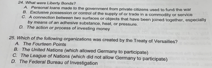What were Liberty Bonds?
A. Personal loans made to the government from private citizens used to fund the war
B. Exclusive possession or control of the supply of or trade in a commodity or service
C. A connection between two surfaces or objects that have been joined together, especially
by means of an adhesive substance, heat, or pressure.
D. The action or process of investing money
25. Which of the following organizations was created by the Treaty of Versailles?
A. The Fourteen Points
B. The United Nations (which allowed Germany to participate)
C. The League of Nations (which did not allow Germany to participate)
D. The Federal Bureau of Investigation