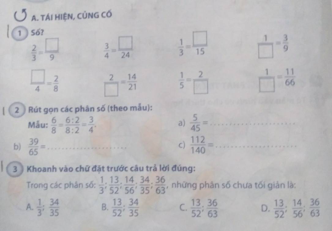 TÁI HIỆN, CỦNG CỐ
1) Số?
 2/3 = □ /9 
 3/4 = □ /24 
 1/3 = □ /15 
 1/□  = 3/9 
 □ /4 = 2/8 
 2/□  = 14/21 
 1/5 = 2/□  
 1/□  = 11/66 
2 Rút gọn các phân số (theo mẫu):
Mẫu:  6/8 = 6:2/8:2 = 3/4 .  5/45 = _
a)
b)  39/65 = _  112/140 = _
C)
3 ) Khoanh vào chữ đặt trước câu trả lời đúng:
Trong các phân số:  1/3 ;  13/52 ;  14/56 ;  34/35 ;  36/63  , những phân số chưa tối giản là:
A.  1/3 ;  34/35   13/52 ;  34/35   13/52 ;  36/63   13/52 ;  14/56 ;  36/63 
B.
C.
D.