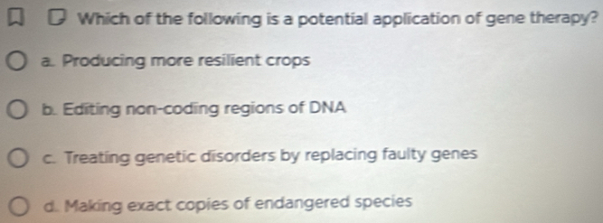 Which of the following is a potential application of gene therapy?
a. Producing more resilient crops
b. Editing non-coding regions of DNA
c. Treating genetic disorders by replacing faulty genes
d. Making exact copies of endangered species