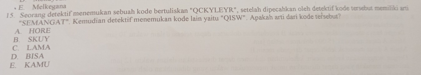 E. Melkegana
15. Seorang detektif menemukan sebuah kode bertuliskan "QCKYLEYR", setelah dipecahkan oleh detektif kode tersebut memiliki arti
"SEMANGAT". Kemudian detektif menemukan kode lain yaitu "QISW". Apakah arti dari kode tersebut?
A. HORE
B. SKUY
C. LAMA
D. BISA
E. KAMU