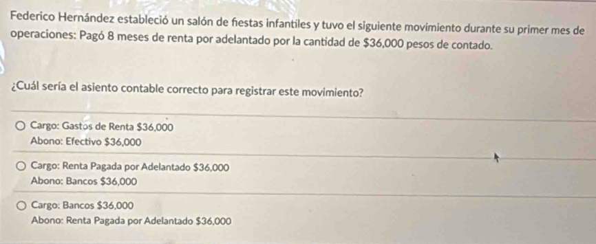 Federico Hernández estableció un salón de festas infantiles y tuvo el siguiente movimiento durante su primer mes de
operaciones: Pagó 8 meses de renta por adelantado por la cantidad de $36,000 pesos de contado.
¿Cuál sería el asiento contable correcto para registrar este movimiento?
Cargo: Gastos de Renta $36,000
Abono: Efectivo $36,000
Cargo: Renta Pagada por Adelantado $36,000
Abono: Bancos $36,000
Cargo: Bancos $36,000
Abono: Renta Pagada por Adelantado $36,000