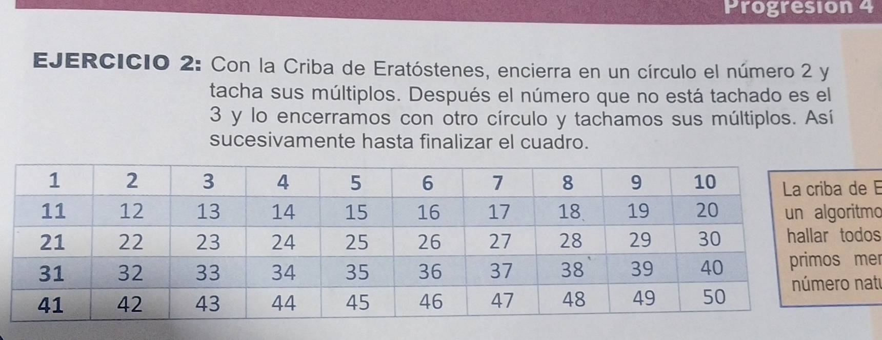 Progresion 4 
EJERCICIO 2: Con la Criba de Eratóstenes, encierra en un círculo el número 2 y 
tacha sus múltiplos. Después el número que no está tachado es el
3 y lo encerramos con otro círculo y tachamos sus múltiplos. Así 
sucesivamente hasta finalizar el cuadro. 
e 
mo 
os 
er 
at