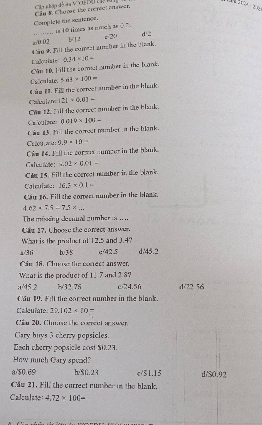 Cập nhập đề ôn VIOEDU các vùng
m 2024 - 202
Câu 8. Choose the correct answer.
Complete the sentence.
is 10 times as much as 0.2.
a/ 0.02 b/ 12 c/20 d/2
Câu 9. Fill the correct number in the blank.
Calculate: 0.34* 10=
Câu 10. Fill the correct number in the blank.
Calculate: 5.63* 100=
Câu 11. Fill the correct number in the blank.
Calculate: 121* 0.01=
Câu 12. Fill the correct number in the blank.
Calculate: 0.019* 100=
Câu 13. Fill the correct number in the blank.
Calculate: 9.9* 10=
Câu 14. Fill the correct number in the blank.
Calculate: 9.02* 0.01=
Câu 15. Fill the correct number in the blank.
Calculate: 16.3* 0.1=
Câu 16. Fill the correct number in the blank.
4.62* 7.5=7.5* ... 
The missing decimal number is ….
Câu 17. Choose the correct answer.
What is the product of 12.5 and 3.4?
a/ 36 b/ 38 c/ 42.5 d/ 45.2
Câu 18. Choose the correct answer.
What is the product of 11.7 and 2.8?
a/ 45.2 b/ 32.76 c/ 24.56 d/ 22.56
Câu 19. Fill the correct number in the blank.
Calculate: 29.102* 10=
Câu 20. Choose the correct answer.
Gary buys 3 cherry popsicles.
Each cherry popsicle cost $0.23.
How much Gary spend?
a/ $0.69 b/ $0.23 c/ $1.15 d/ $0.92
Câu 21. Fill the correct number in the blank.
Calculate: 4.72* 100=