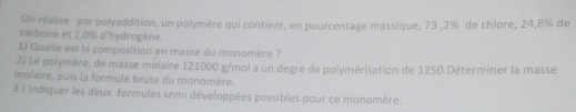 On réalise par polyaddition, un polymère qui contient, en pourcentage massique, 73 , 2% de chlore, 24,8% de 
carbone et 2,0% d'hydrogène. 
1) Quelle est la composition en masse du monomère ? 
2) Le polymère, de masse molaire 121000 g /mol a un degré de polymérisation de 1250.Déterminer la masse 
molaire, puis la formule brute du monomère. 
3 ) indiquer les deux formules semi développées possibles pour ce monomère.