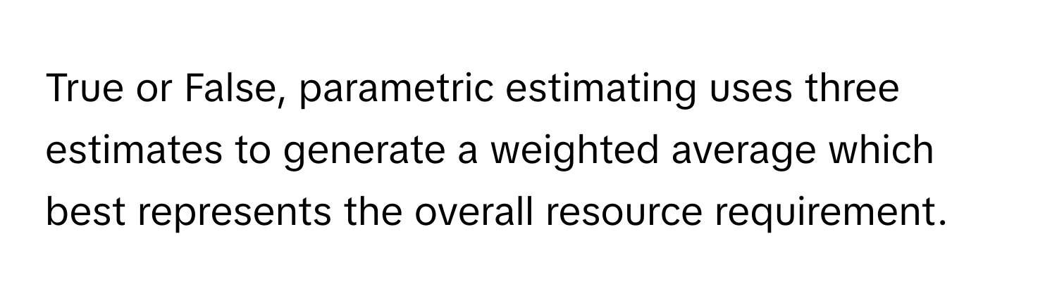 True or False, parametric estimating uses three estimates to generate a weighted average which best represents the overall resource requirement.