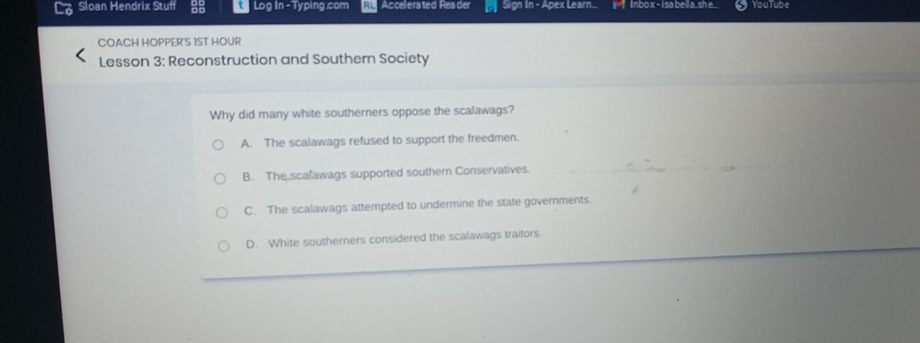 Sloan Hendrix Stuff Log in - Typing.com RL Accelerated Reader Sign In - Apex Learn. x-2 Inbo x - i sabella.she YouTube
COACH HOPPER'S 1ST HOUR
Lesson 3: Reconstruction and Southern Society
Why did many white southerners oppose the scalawags?
A. The scalawags refused to support the freedmen.
B. The scalawags supported southern Conservatives.
C. The scalawags attempted to undermine the state governments.
D. White southerners considered the scalawags traitors.