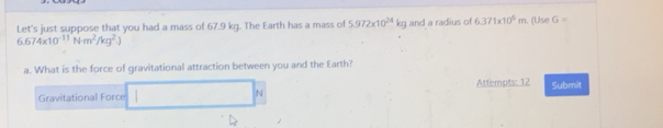 Let's just suppose that you had a mass of 67.9 kg. The Earth has a mass of 5.972* 10^(24)kg and a radius of 6.371* 10^6m. (Use G=
6.674* 10^(-11)Nm^2/kg^2.)
a. What is the force of gravitational attraction between you and the Earth? 
Gravitational Force 
N Attempts: 12 Submit