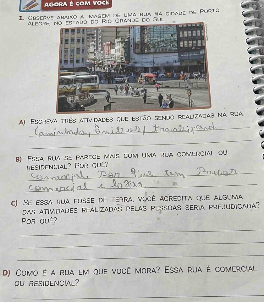 AGORA É coM Vocé
1. Observe abaixo a imagem de uma rua na cidade de Porto
Alegre, no estado do Rio Grande do Sul.
_
A) Escreva três atividades que estão sendo realizadna rua.
_
B) Essa rua se parece mais com uma rua comercial ou
_
residencial? Por quê?
_
c) Se essa rua fosse de terra, você acredita que alguma
DAS ATIVIDADES REALIZADAS PELAS PESSOAS SERIA PREJUDICADA?
Por quê?
_
_
_
D) Como é a rua em que você mora? Essa rua é comercial
OU RESIDENCIAL?
_