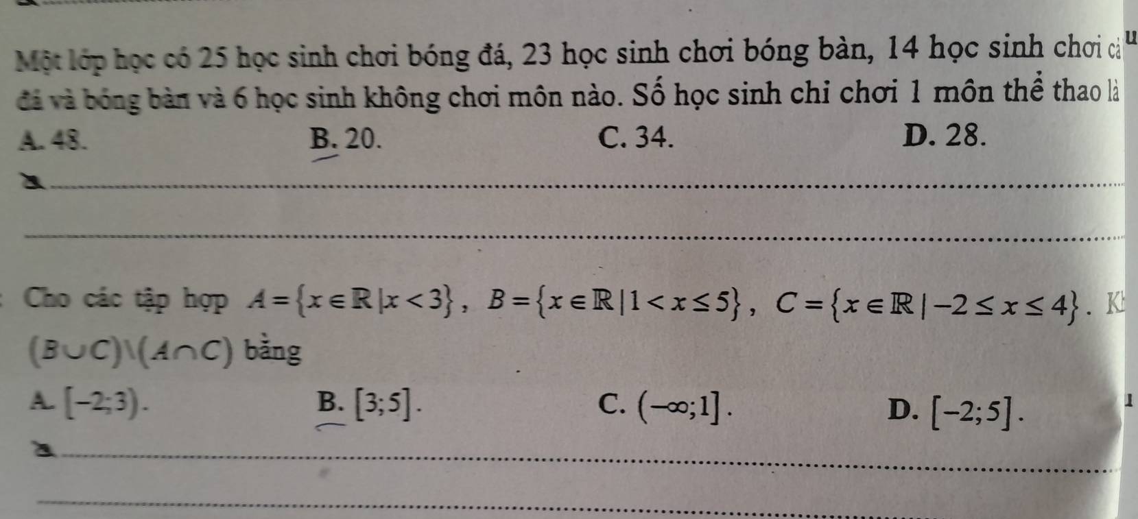 Một lớp học có 25 học sinh chơi bóng đá, 23 học sinh chơi bóng bàn, 14 học sinh chơi cả
đà và bóng bàn và 6 học sinh không chơi môn nào. Số học sinh chi chơi 1 môn thể thao là
A. 48. B. 20. C. 34. D. 28.
_
_
Cho các tập hợp A= x∈ R|x<3 , B= x∈ R|1 , C= x∈ R|-2≤ x≤ 4. K:
(B∪ C)|(A∩ C) bằng
A. [-2;3). B. [3;5]. C. (-∈fty ;1]. D. [-2;5]. 
1
_
_