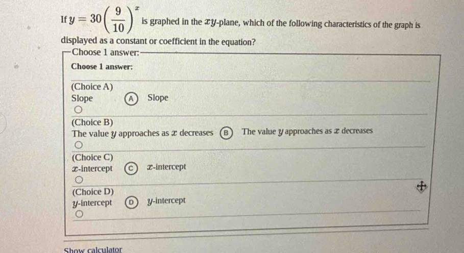 If y=30( 9/10 )^x is graphed in the xy -plane, which of the following characteristics of the graph is
displayed as a constant or coefficient in the equation?
Choose 1 answer:
Choose 1 answer:
(Choice A)
Slope A Slope
(Choice B)
The value y approaches as x decreases B The value y approaches as æ decreases
(Choice C)
x-intercept x-intercept
(Choice D)
y-intercept D y-intercept
Show calculator