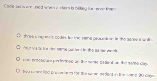 Code edits are used when a claim is billing for more than:
three diagnosis codes for the same procedure in the same month.
four visits for the same patient in the same week.
one procedure performed on the same patient on the same day.
two cancelled procedures for the same patient in the same 90 days.