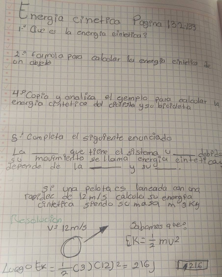 Energia einefica Pagena 132. 1 
1-^circ  Que es la energia eimelica?
2^(0° formola pard calceslar le energfa eihtelica de 
oh absete
4^circ) Coppa g analiea el gemplo para calcolar 19 
energia centeteca del opelesle yso becidlera
5^5 Completa el segorente enonciado 
La _gue tpene el sistema u _debedo 
so movemfer to sellama ehergia eintetecas 
depende de la_ 
y 8u_ 
S1° una pelotaes lancada can and 
rapeder de 12m/s calcole so energpa 
cintereca spendo so masa misky 
Resolucicn
v=12m/s 2abcmas ape?
Ek= 1/2 mv^2
Lcos eck= 1/2 (3)(12)^2=216J 216