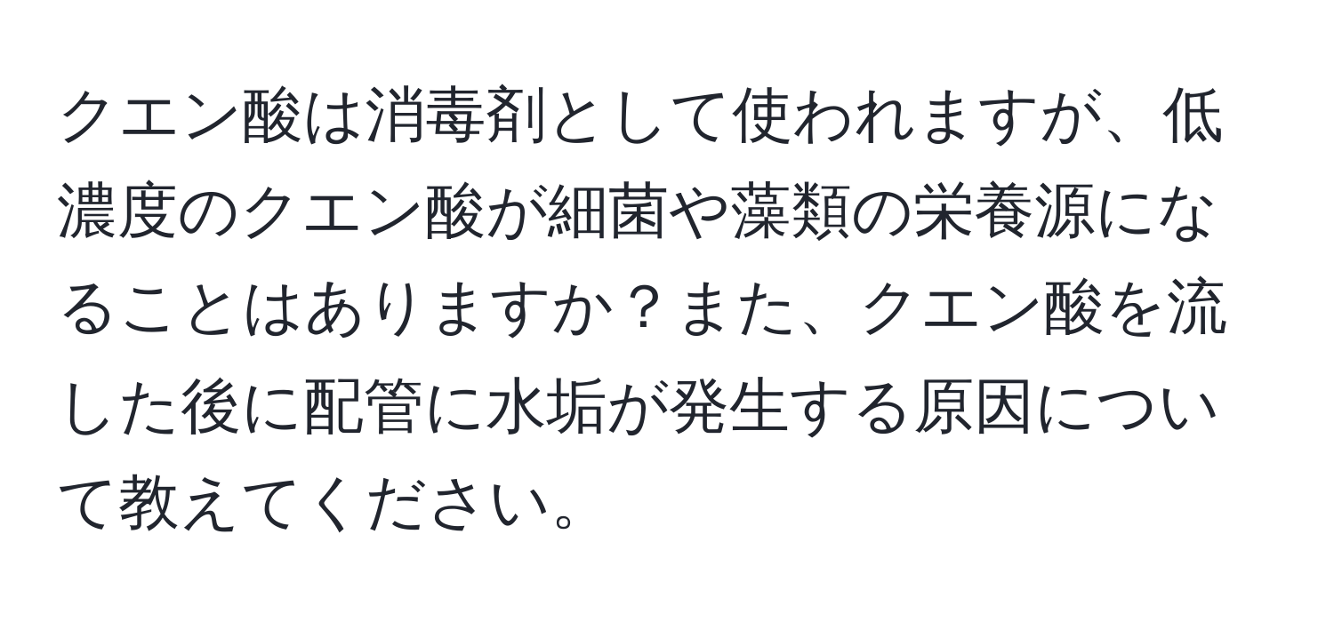 クエン酸は消毒剤として使われますが、低濃度のクエン酸が細菌や藻類の栄養源になることはありますか？また、クエン酸を流した後に配管に水垢が発生する原因について教えてください。