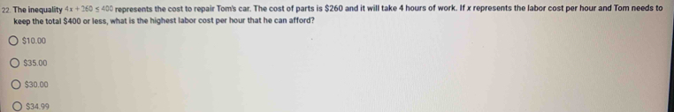 The inequality 4x+260≤ 400 represents the cost to repair Tom's car. The cost of parts is $260 and it will take 4 hours of work. If x represents the labor cost per hour and Tom needs to
keep the total $400 or less, what is the highest labor cost per hour that he can afford?
$10.00
$35.00
$30.00
$34.99