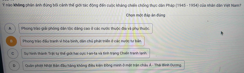 Ý nào không phản ánh đúng bối cảnh thế giới tác động đến cuộc kháng chiến chống thực dân Pháp (1945 - 1954) của nhân dân Việt Nam?
Chọn một đáp án đúng
A Phong trào giải phóng dân tộc dâng cao ở các nước thuộc địa và phụ thuộc.
B Phong trào đấu tranh vì hòa bình, dân chủ phát triển ở các nước tư bản.
C Sự hình thành Trật tự thế giới hai cực I-an-ta và tình trạng Chiến tranh lạnh.
D Quân phiệt Nhật Bản đầu hàng không điều kiện Đồng minh ở mặt trận châu Á - Thái Bình Dương.