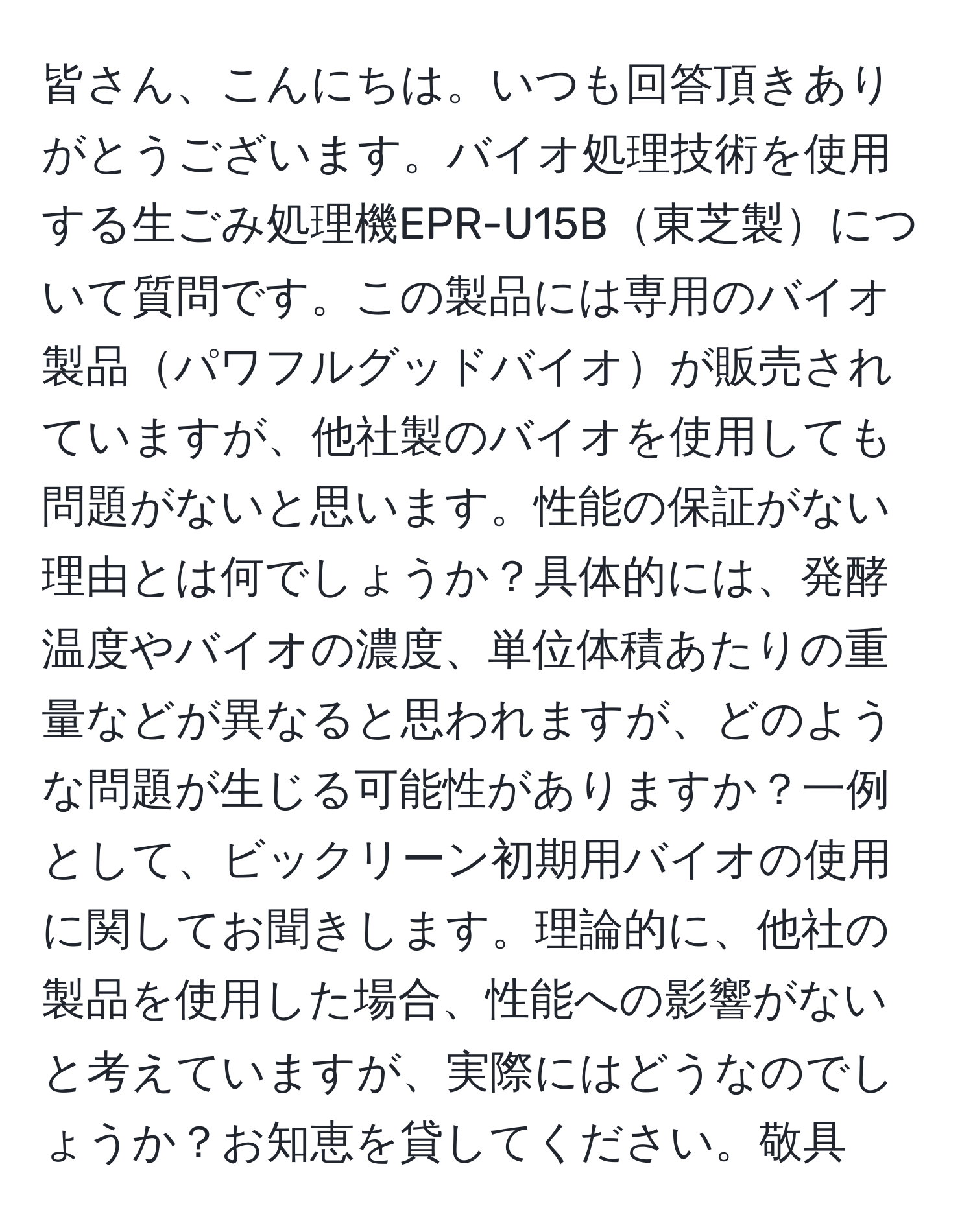 皆さん、こんにちは。いつも回答頂きありがとうございます。バイオ処理技術を使用する生ごみ処理機EPR-U15B東芝製について質問です。この製品には専用のバイオ製品パワフルグッドバイオが販売されていますが、他社製のバイオを使用しても問題がないと思います。性能の保証がない理由とは何でしょうか？具体的には、発酵温度やバイオの濃度、単位体積あたりの重量などが異なると思われますが、どのような問題が生じる可能性がありますか？一例として、ビックリーン初期用バイオの使用に関してお聞きします。理論的に、他社の製品を使用した場合、性能への影響がないと考えていますが、実際にはどうなのでしょうか？お知恵を貸してください。敬具