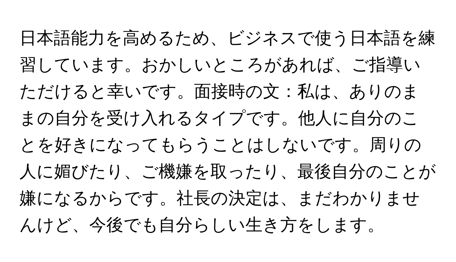 日本語能力を高めるため、ビジネスで使う日本語を練習しています。おかしいところがあれば、ご指導いただけると幸いです。面接時の文：私は、ありのままの自分を受け入れるタイプです。他人に自分のことを好きになってもらうことはしないです。周りの人に媚びたり、ご機嫌を取ったり、最後自分のことが嫌になるからです。社長の決定は、まだわかりませんけど、今後でも自分らしい生き方をします。