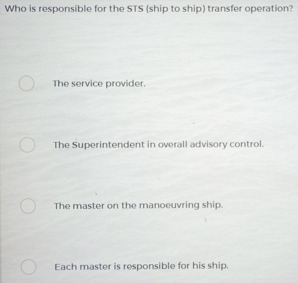 Who is responsible for the STS (ship to ship) transfer operation?
The service provider.
The Superintendent in overall advisory control.
The master on the manoeuvring ship.
Each master is responsible for his ship.