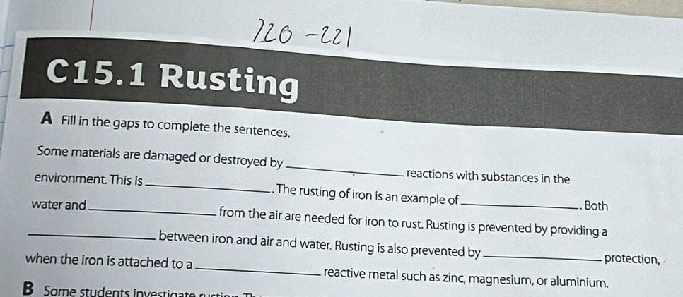 C15.1 Rusting 
A Fill in the gaps to complete the sentences. 
Some materials are damaged or destroyed by _reactions with substances in the 
environment. This is _. The rusting of iron is an example of 
. Both 
_water and_ from the air are needed for iron to rust. Rusting is prevented by providing a 
between iron and air and water. Rusting is also prevented by protection, 
when the iron is attached to a_ reactive metal such as zinc, magnesium, or aluminium. 
B Some students investigate rustin