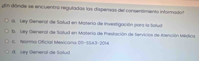 ¿En dónde se encuentra reguladas las dispensas del consentimiento informado?
a. Ley General de Salud en Materia de Investigación para la Salud
b. Ley General de Salud en Materia de Prestación de Servicios de Atención Médica
c. Norma Oficial Mexicana 011-SSA3-2014
d. Ley General de Salud